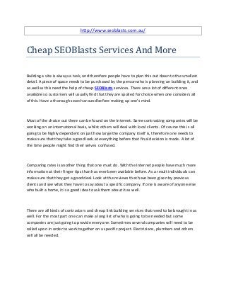 http://www.seoblasts.com.au/



Cheap SEOBlasts Services And More

Building a site is always a task, and therefore people have to plan this out down to the smallest
detail. A piece of space needs to be purchased by the person who is planning on building it, and
as well as this need the help of cheap SEOBlasts services. There are a lot of different ones
available so customers will usually find that they are spoiled for choice when one considers all
of this. Have a thorough search around before making up one's mind.



Most of the choice out there can be found on the Internet. Some contracting companies will be
working on an international basis, whilst others will deal with local clients. Of course this is all
going to be highly dependent on just how large the company itself is, therefore one needs to
make sure that they take a good look at everything before that final decision is made. A lot of
the time people might find their selves confused.



Comparing rates is another thing that one must do. With the Internet people have much more
information at their finger tips than has ever been available before. As a result individuals can
make sure that they get a good deal. Look at the reviews that have been given by previous
clients and see what they have to say about a specific company. If one is aware of anyone else
who built a home, it is a good idea to ask them about it as well.



There are all kinds of contractors and cheap link building services that need to be brought in as
well. For the most part one can make a long list of who is going to be needed but some
companies are just going to provide everyone. Sometimes several companies will need to be
called upon in order to work together on a specific project. Electricians, plumbers and others
will all be needed.
 