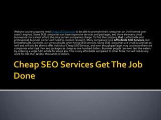 Website business owners need Cheap SEO Services to be able to promote their companies on the Internet over
search engines. Some SEO companies can have expensive services and packages, and there are many small
businesses that cannot afford the price certain companies charge. To find the company that is affordable and
professional, business owners will need to conduct research. Many companies have Affordable SEO Services, but
limited results. Consider cost versus results when hiring SEO services. Some SEO companies are small businesses as
well and will only be able to offer individual Cheap SEO Services, and even though packages may cost more there are
companies who start their seo packages as cheap as one hundred dollars. Business people can even test the waters
by ordering a single SEO article for about $10. This is very affordable compared to other firms that will not do any
work for less than several thousands of dollars.
 
