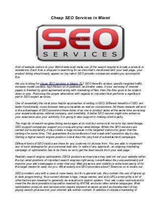Cheap SEO Services in Miami
A lot of website visitors to your World-wide-web make use of the search engine to locate a product or
assistance. Each time a shopper is searching for an item that's mentioned with your web page, your
product listing should really appear on top rated. SEO provider companies enable you accomplish
this.
Are you looking for cheap SEO services in Miami, FL? SEO benefits contain specific targeted traffic,
increase model visibility, high Return on investment, and better sales. If your servicing of internet
pages is finished by good agreement along with marketing of files, then the files grow to be scaled-
down in size. Producing the proper alternative with regards to important text performs a significant
part in SEO expert services.
One of essentially the most price helpful approaches of selling is SEO. Different benefits of SEO are
better functionality, cross-browser being compatible as well as convenience. All these rewards will end
in the advantages of SEO providers these kinds of as rise in product sales at the same time as raising
your repeat enterprise, referral company, and credibility. A better SEO service might also enhance
your assurance plus your authority. It is going to also support in making client loyalty.
The majority of search engines listing web pages at no cost but some cost more for top rated listage.
SEO support companies support you in acquiring top rated listings. When the SEO services are
carried out successfully, it may create a huge increase in the targeted visitors too given that the
rankings for some time. This guarantees the surveillance of one's web-site?s position day by day.
Getting a higher search engine position is best than the very best of advertisement campaigns.
Different kinds of SEO tactics are there for any customer to choose from. You are able to implement
any of such strategies for your personal web site. In spite of any approach, an ongoing marketing
campaign of optimization has to be there so as to get the best results from your web page.
Realistic search engine optimization (SEO) products and services may well not set your website within
the top rated positions of important search engines right away, nevertheless they unquestionably will
improve your site's webpages in order that your Web presence and visibility is enhanced plenty of for
the target market to seek out you. What exactly are SEO providers about? Examine on to locate out.
SEO providers vary with a case to case basis, but for a general rule, they contain the use of typical up
to date programming. Your current domain's tags, image names, and also URLs among the a lot of
other factors are tweaked to generally be receptive to search spiders. Your site is also restructured to
meet the the best possible composition needed by XHTML and also other similar languages. Web
optimization products and services also require keyword analysis as well as development of top-
paying search phrases into your internet site written content. In addition it includes marketing of
 