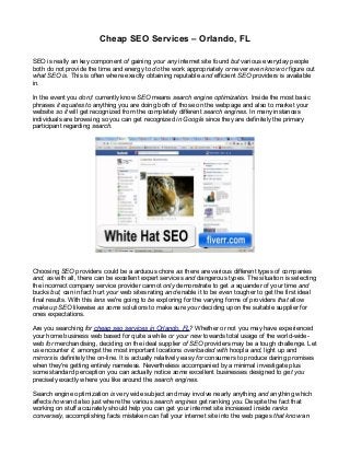 Cheap SEO Services – Orlando, FL
SEO is really an key component of gaining your any internet site found but various everyday people
both do not provide the time and energy to do the work appropriately or never even know or figure out
what SEO is. This is often where exactly obtaining reputable and efficient SEO providers is available
in.
In the event you don;t currently know SEO means search engine optimization. Inside the most basic
phrases it equates to anything you are doing both of those on the webpage and also to market your
website so it will get recognized from the completely different search engines. In many instances
individuals are browsing so you can get recognized in Google since they are definitely the primary
participant regarding search.
Choosing SEO providers could be a arduous chore as there are various different types of companies
and, as with all, there can be excellent expert services and dangerous types. The situation is selecting
the incorrect company service provider cannot only demonstrate to get a squander of your time and
bucks but, can in fact hurt your web sites rating and enable it to be even tougher to get the first ideal
final results. With this lens we're going to be exploring for the varying forms of providers that allow
make up SEO likewise as some solutions to make sure your deciding upon the suitable supplier for
ones expectations.
Are you searching for cheap seo services in Orlando, FL? Whether or not you may have experienced
your home business web based for quite a while or your new towards total usage of the world-wide-
web for merchandising, deciding on the ideal supplier of SEO providers may be a tough challenge. Let
us encounter it, amongst the most important locations overloaded with hoopla and, light up and
mirrors is definitely the on-line. It is actually relatively easy for consumers to produce daring promises
when they're getting entirely nameless. Nevertheless accompanied by a minimal investigate plus
some standard perception you can actually notice some excellent businesses designed to get you
precisely exactly where you like around the search engines.
Search engine optimization is very wide subject and may involve nearly anything and anything which
affects how and also just where the various search engines get ranking you. Despite the fact that
working on stuff accurately should help you can get your internet site increased inside ranks
conversely, accomplishing facts mistaken can fall your internet site into the web pages that know an
 