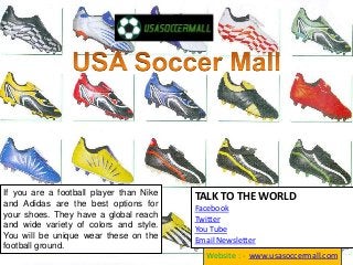 If you are a football player than Nike
and Adidas are the best options for
your shoes. They have a global reach
and wide variety of colors and style.
You will be unique wear these on the
football ground.
Website : - www.usasoccermall.com
TALK TO THE WORLD
Facebook
Twitter
You Tube
Email Newsletter
 