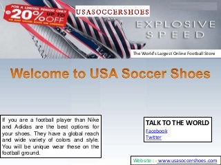 If you are a football player than Nike
and Adidas are the best options for
your shoes. They have a global reach
and wide variety of colors and style.
You will be unique wear these on the
football ground.
TALK TO THE WORLD
Facebook
Twitter
The World’s Largest Online Football Store
Website : - www.usasoccershoes.com
 
