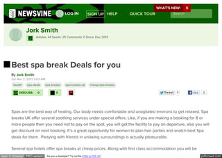 WHAT’S NEW! X
                                                LOG IN             SIGN UP HELP          QUICK TOUR         Search



                Jork Smith
                      Articles: 44 Seeds: 25 Comments: 0 Since: Dec 2012




      Best spa break Deals for you
      By Jork Smith
      Sat Mar 2, 2013 3:03 AM
       health   spa-deals     spa-breaks        spa-breaks-uk         cheap-spa-breaks

           DISCUSS:    0                0            !                                                 Tw eet   0    Like    0

                                                     !


      Spas are the best way of healing. Our body needs comfortable and unagitated environs to get relaxed. Spa
      breaks UK offer several soothing services under special offers. Like, if you are making a booking for 8 or
      more people then you need not to pay on the spot, you will get the facility to pay on departure, also you will
      get discount on next booking. It’s a great opportunity for women to plan hen parties and snatch best Spa
      deals for them.  Partying with friends in unlaxing surroundings is actually pleasurable.

      Several spa hotels offer spa breaks at cheap prices. Along with ﬁrst class accommodation you will be
open in browser PRO version     Are you a developer? Try out the HTML to PDF API                                            pdfcrowd.com
 