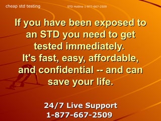 If you have been exposed to an STD you need to get tested immediately.  It's fast, easy, affordable, and confidential -- and can save your life. 24/7 Live Support 1-877-667-2509   STD Hotline 1-877-667-2509 cheap std testing 