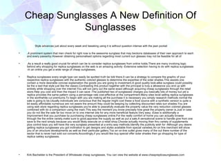 Cheap Sunglasses A New Definition Of
                Sunglasses
          Style advances just about every week and tweaking using it is without question intense with the jean pocket

•   .A prominent system that men check for right now is the awesome sunglass that may beckons databases of their own approach to each
    and every passerby.However obtaining personalised options regarding most current sun glasses may not be feasible for all of

•   .As a result a really good crucial for which can be to consider replica sunglasses from online holds.There are many involving logic
    behind why shopping for replica sunglasses on the web is an amazing activity -Extensive selection having to do with replica sunglasses
    -In an online you get a wide range of cheap sunglasses.

•   Replica sunglasses every single type can easily be spotted truth be told there.It can be a strategy to compare the graphic of your
    respective replica sunglasses with the authentic colored glasses to determine the expertise of the solar shades.This assists one
    contain a more desirable concise explaination the goods you are going to investment.A good quality look-alike sunglass could possibly
    be the a bed that style just like the classic.Contrasting this product together with the principal is truly a allowance you end up with
    entirely while shopping over the internet.You will not carry out the same exact although acquiring cheap sunglasses through the retail
    store.Help you cost and then the impact it can save -The published two of sunglasses charges you basically lots of money but yet a
    replica provides the same pattern using a percentage rate cost-effective at the compartment.Many sites level selling replica sunglasses
    in the worthwhile cut premiums.To begin with you are making all the purchase it is necessary you simply research methods normal the
    sale is going to be.Usually individuals are conscious that the regular might cost these a food source with a synthetic version is quite a
    bit easily affordable numerous are not aware the amount they could be keeping by collecting discounted rates sun shades.You are
    using web store regarding replica sunglasses you're able to peacefully evaluate the property value the very reduction colored glasses
    combined with do a comparison using the main.This way the moment you know precisely how great the property owner is.Just in case
    you do not like the sale far too move on to one internet site for any more beneficial feature.Very easy -Ease is additionally a
    improvement that you purchase by purchasing cheap sunglasses online.For the really comfort of home you can actually browse
    through the the entire variety,make sure to good,appraise the supply as well as put a sale.A sensational scene to handle give from one
    save to the next simply because you would likely execute on a retail shop.Choose actually moving their thru variety of supplements
    plus control keys you will have the very sunglass presented at a entry way methods.Identify the publicity wish for -Although you desire
    getting replica sunglasses you got inclination to get designs and styles available from special varieties.An on line merchant will show
    you of an structure developments as well as their particular gallery.Too an on-line outlet gives many of the out there number of the
    sector that is never had sold out concerts.Accordingly,if you would like buy special offer solar shades then go shopping for type of
    replica oakley sunglasses.




•   Kirk Bachelder is the President of Wholesale cheap sunglasses. You can view the website at www.cheapreplicasunglasses.com
 