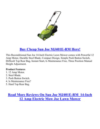 Buy Cheap Sun Joe MJ401E-RM Here!<br />This Reconditioned Sun Joe 14-Inch Electric Lawn Mower comes with Powerful 12 Amp Motor, Durable Steel Blade, Compact Design, Simple Push Button Switch, Difficult Top Rear Bag, Instant Start, Is Maintenance Free, Three Position Manual Height Adjustment. <br />Product Features1. 12 Amp Motor.2. Steel Blade.3. Push Button Switch.4. Is Maintenance Free?5. Hard Top Rear Bag.<br />Read More Reviews On Sun Joe MJ401E-RM  14-Inch 12 Amp Electric Mow Joe Lawn Mower<br />