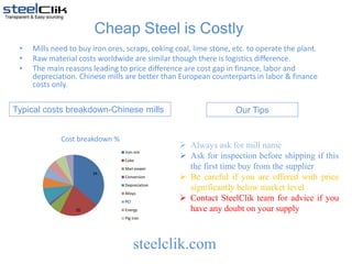 Cheap Steel is Costly
• Mills need to buy iron ores, scraps, coking coal, lime stone, etc. to operate the plant.
• Raw material costs worldwide are similar though there is logistics difference.
• The main reasons leading to price difference are cost gap in finance, labor and
depreciation. Chinese mills are better than European counterparts in labor & finance
costs only.
Typical costs breakdown-Chinese mills
steelclik.com
34
20
Cost breakdown %
Iron ore
Coke
Man power
Conversion
Depreciation
Alloys
PCI
Energy
Pig iron
 Always ask for mill name
 Ask for inspection before shipping if this
the first time buy from the supplier
 Be careful if you are offered with price
significantly below market level
 Contact SteelClik team for advice if you
have any doubt on your supply
Our Tips
 