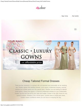 Cheap Tailored Formal Dresses:Bridal Gowns,Briesmaid Dresses,Prom,Evening And Cocktail Gowns 
http://www.gudeer.com/[2014/11/8 10:37:20] 
Sign In/Up My Cart(0) 
Cheap Tailored Formal Dresses 
There are few moments in a woman's life, as important and memorable as her wedding 
day. Gudeer agrees that wedding dresses, prom gowns, bridesmaid dresses, evening 
dresses and cocktail gowns are very special attire. Whether you are looking for tailored 
bridal gowns, cheap prom gowns, or discount bridesmaid dresses for your bridesmaids, 
Gudeer has the look that will fit your style and budget. Gudeer is the right choice for any 
special occasion. Whether it be a formal gown, cocktail dress or bridal party dress, 
Gudeer means confidence where you can focus on enjoying the day. 
 
  
 