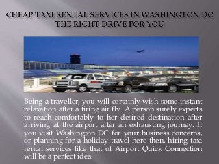 Being a traveller, you will certainly wish some instant
relaxation after a tiring air fly. A person surely expects
to reach comfortably to her desired destination after
arriving at the airport after an exhausting journey. If
you visit Washington DC for your business concerns,
or planning for a holiday travel here then, hiring taxi
rental services like that of Airport Quick Connection
will be a perfect idea.
 