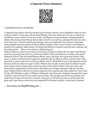 A Separate Peace Summary
A SEPARATE PEACE SUMMARY
A Separate Peace begins when the narrator Gene Forrester returns to New Hampshire where he went
to Devon school 15 years ago with his friend Phineas. The story shifts back 15 years to when Gene
and Phineas went to school. At the time lonely, and Phineas was the handsome, taunting daredevil
athlete. One during school Phineas had an idea to climb a very tall tree, and jump from the tree into a
river. Gene was eventually shamed into jumping. Gene was surprised of the outcome of the jump.
Gene gradually becomes jealous of Phineas athletic abilities. Gene comes to believe that Phineas is
jealous of his academic achievements. He thinks that Phineas is trying to keep him from studying, and
becoming greater ... Show more content on Helpwriting.net ...
Phineas expresses a desire to see Gene succeed. Gene decides to jump of the tree again with Phineas,
when they got to the top of the tree, Gene loses balance which caused the tree to shake, and caused
Phineas to fall off. That fall ended Phineas athletic career, and Gene felt a great deal of guilt. Gene
goes to confess to Phineas that he purposely made him fall, but Phineas refuses to believe that. Gene
goes back to school, and tries to avoid any athletic activity. World War II was in full operation and all
the boys at Devon school are eager to enlist. Phineas does not plan to enlist into the military because
of his injuries, but he expects Gene to take his place as the schools athlete of the year. Gene, and
Phineas had a disagreement. Gene believes that sports are no longer important while the war takes
place. Phineas believes that the war keeps young men from experiencing older authorities. Gene trains
for the 1944 Olympics in place of Phineas. During this time Gene gets a telegram message from Leper
Lepellier. Leper was the first one in their class to enlist. The message says that he has escaped, and
needs Gene to come to his home in Vermont. Gene goes to Vermont, but only to see that Leper has
gone mad. Leper believes that Gene was responsible for Phineas accident, so does there classmate
... Get more on HelpWriting.net ...
 