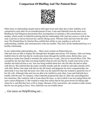 Comparison Of Bluffing And The Painted Door
Often times in relationships people tend to drift apart from each other due to their inability to be
committed to each other for an extended period of time. Liam and Gabriella from the short story
Bluffing by Gail Helgason demonstrate their incompetence to maintain a full commitment to one
another, which results in Gabriella realizing that her relationship with Liam has come to a fork in the
road. Liam has to choose between her, and his hiking career. Whereas John and Ann from the short
story The Painted Door by Sinclair Ross exhibit their ability to stay together as well as be
understanding, truthful, and communicative with one another. They have all the fundamental keys to a
healthy relationship.
In any relationship understanding one ... Show more content on Helpwriting.net ...
John and Ann are able to display this through their thoughts and actions. For instance, John was being
truthful when he told Ann that he would come home through the terrible storm. Before they were
married no matter how [hard] it stormed, [he came] twice a week...[he] never missed (Ross 226). This
exemplifies the fact that John was being truthful when he told Ann that he would come home to her
whether she believed him or not. Ann was being truthful about how she felt after she had an affair
with Steven. She realized that she made a terrible mistake and she would try and make amends (243)
with John. Before Ann slept with Steven she felt lonely and desperate for more companionship, but
afterwards it was clear that she knew now John was the man(243) that she wanted to spend the rest of
her life with. Although John and Ann are able to be truthful to each other, Liam and Gabriella have
trouble with the task. For instance, when Gabriella proposed the idea of a hike she camouflaged her
true intentions. She wanted to talk to Liam about the lease, so she d called it one last outing before the
snow comes (Helgason 1). She wanted to make him realize that he has great terrain for hiking right
where he is, and that they have a life in Jasper. Because of her insecurities, she wanted to make certain
that he was not going to leave. Also, Gabriella was not truthful about
... Get more on HelpWriting.net ...
 