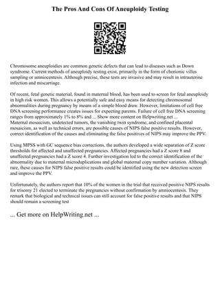 The Pros And Cons Of Aneuploidy Testing
Chromosome aneuploidies are common genetic defects that can lead to diseases such as Down
syndrome. Current methods of aneuploidy testing exist, primarily in the form of chorionic villus
sampling or amniocentesis. Although precise, these tests are invasive and may result in intrauterine
infection and miscarriage.
Of recent, fetal genetic material, found in maternal blood, has been used to screen for fetal aneuploidy
in high risk women. This allows a potentially safe and easy means for detecting chromosomal
abnormalities during pregnancy by means of a simple blood draw. However, limitations of cell free
DNA screening performance creates issues for expecting parents. Failure of cell free DNA screening
ranges from approximately 1% to 8% and ... Show more content on Helpwriting.net ...
Maternal mosaicism, undetected tumors, the vanishing twin syndrome, and confined placental
mosaicism, as well as technical errors, are possible causes of NIPS false positive results. However,
correct identification of the causes and eliminating the false positives of NIPS may improve the PPV.
Using MPSS with GC sequence bias corrections, the authors developed a wide separation of Z score
thresholds for affected and unaffected pregnancies. Affected pregnancies had a Z score 8 and
unaffected pregnancies had a Z score 4. Further investigation led to the correct identification of the
abnormality due to maternal microduplications and global maternal copy number variation. Although
rare, these causes for NIPS false positive results could be identified using the new detection screen
and improve the PPV.
Unfortunately, the authors report that 10% of the women in the trial that received positive NIPS results
for trisomy 21 elected to terminate the pregnancies without confirmation by amniocentesis. They
remark that biological and technical issues can still account for false positive results and that NIPS
should remain a screening test
... Get more on HelpWriting.net ...
 