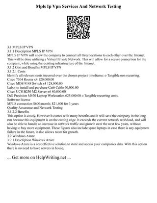 Mpls Ip Vpn Services And Network Testing
3.1 MPLS IP VPN
3.1.1 Description MPLS IP VPN
MPLS IP VPN will allow the company to connect all three locations to each other over the Internet,
This will be done utilizing a Virtual Private Network. This will allow for a secure connection for the
company, while using the existing infrastructure of the Internet.
3.1.2 Cost and Benefits MPLS IP VPN
3.1.2.1 Costs
Identify all relevant costs incurred over the chosen project timeframe: o Tangible non recurring.
Cisco 7304 Router x4 120,000.00
Cisco MDS 9148 Switch x4 128,000.00
Labor to install and purchase Cat6 Cable 60,000.00
Cisco UCS B230 M2 Server x6 80,000.00
Dell Precision M670 Laptop Workstation 625,000.00 o Tangible recurring costs.
Software license
MPLS connection $600/month; $21,600 for 3 years
Quality Assurance and Network Testing
3.1.2.2 Benefits
This option is costly, However it comes with many benefits and it will save the company in the long
run because this equipment is on the cutting edge. It exceeds the current network workload, and will
also be able to handle an increase in network traffic and growth over the next few years, without
having to buy more equipment. These figures also include spare laptops in case there is any equipment
failure in the future, it also allows room for growth.
3.2 Windows Azure
3.2.1 Description Windows Azure
Windows Azure is a cost effective solution to store and access your companies data. With this option
there is no need to have servers in house,
... Get more on HelpWriting.net ...
 