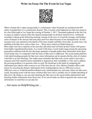 Write An Essay On The Event In Las Vegas
When a human life is taken unexpectedly it s unfortunate; when 58 people are murdered and 489
others wounded then it is a cataclysmic disaster. This is exactly what happened on what was meant to
be a fun filled night in Las Vegas the evening of October 1, 2017. Thousands gathered in the Sin City
to enjoy an outdoor concert when fire opened unexpectedly on all those innocent lives. I distinctly
remember waking up the following morning, turning on the news to reveal the carnage, and feeling a
sense of despair at the atrocity that took place and lives taken because of one deranged man. At first,
accurate news was reported as the details of the mass murder unfolded. Soon after, accurate news was
jumbling with fake news such as there was ... Show more content on Helpwriting.net ...
Most major sites have expertise in the area they talk about and will back up their claims with quotes
from highly regarded professionals. As a result of the heavy social media usage among the upcoming
generation combined with the fact that large quantities of people gather their information from these
social media sites, it is imperative that the issue of fake news is addressed. The social media platform
is the ideal breeding grounds for fake news since information can be spread with the click of a button
with little to no fact checking. The reader must remember that fake news exists solely to provoke a
response and if the material seems outlandish or impractical, then it probably is. One way to address
the growing problem is to question what we read. We should get in the habit of comparing the
information provided to other sources to see if the facts line up. Also, Melissa Zimdars offers solid
advice by assessing the domain. Information from washigntonpost.com.co, NBCnews.com.co.
ABCnews.com.co, UnderGroundNewsReport.com, nationalreport.net, and many others are fake news.
Lastly, becoming aware with the more common fake news sites is another way to combat spreading of
fake news. By doing so, one can start reporting the fake news to the social media administrator and
blocking further information from those sites. If we can all make an effort to question the sources and
information we read then we can take the
... Get more on HelpWriting.net ...
 