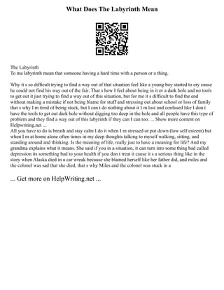 What Does The Labyrinth Mean
The Labyrinth
To me labyrinth mean that someone having a hard time with a person or a thing.
Why it s so difficult trying to find a way out of that situation feel like a young boy started to cry cause
he could not find his way out of the fair. That s how I feel about being in it or a dark hole and no tools
to get out it just trying to find a way out of this situation, but for me it s difficult to find the end
without making a mistake if not being blame for stuff and stressing out about school or loss of family
that s why I m tired of being stuck, but I can t do nothing about it I m lost and confused like I don t
have the tools to get out dark hole without digging too deep in the hole and all people have this type of
problem and they find a way out of this labyrinth if they can I can too. ... Show more content on
Helpwriting.net ...
All you have to do is breath and stay calm I do it when I m stressed or put down (low self esteem) but
when I m at home alone often times in my deep thoughts talking to myself walking, sitting, and
standing around and thinking. Is the meaning of life, really just to have a meaning for life? And my
grandma explains what it means. She said if you in a situation, it can turn into some thing bad called
depression its something bad to your health if you don t treat it cause it s a serious thing like in the
story when Alaska died in a car wreak because she blamed herself like her father did, and miles and
the colonel was sad that she died, that s why Miles and the colonel was stuck in a
... Get more on HelpWriting.net ...
 