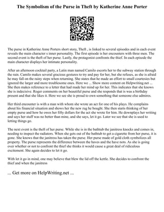 The Symbolism of the Purse in Theft by Katherine Anne Porter
The purse in Katherine Anne Porters short story, Theft , is linked to several episodes and in each event
reveals the main character s inner personality. The first episode is her encounters with three men. The
second event is the theft of her purse. Lastly, the protagonist confronts the thief. In each episode the
main character displays her intimate personality.
After an afternoon cocktail party, a Latin man named Camilo escorts her to the subway station through
the rain. Camilo makes several gracious gestures to try and pay for her, but she refuses, as she is afraid
he may fall on the rainy steps when returning. She states that he made an effort to small courtesies but
ignored the larger and more troublesome ones. Here we ... Show more content on Helpwriting.net ...
She then makes reference to a letter that had made her mind up for her. This indicates that she knows
she is indecisive. Roger comments on her beautiful purse and she responds that is was a birthday
present and that she likes it. Here we see she is proud to own something that someone else admires.
Her third encounter is with a man with whom she wrote an act for one of his plays. He complains
about his financial situation and shows her the new rug he bought. She then starts thinking of her
empty purse and how he owes her fifty dollars for the act she wrote for him. He downplays her writing
and says her stuff was no better than mine, and she says, let it go. Later we see that she is used to
letting things go.
The next event is the theft of her purse. While she is in the bathtub the janitress knocks and comes in,
needing to inspect the radiators. When she gets out of the bathtub to get a cigarette from her purse, it is
gone. She knows that the janitress has taken the purse. Her purse made of gold cloth symbolizes all
property. The purse represents the difference between the haves and the have nots. As she is going
over whether or not to confront the thief she thinks it would cause a great deal of ridiculous
excitement. She again decides to let it go.
With let it go in mind, one may believe that blew the lid off the kettle. She decides to confront the
thief and when the janitress
... Get more on HelpWriting.net ...
 