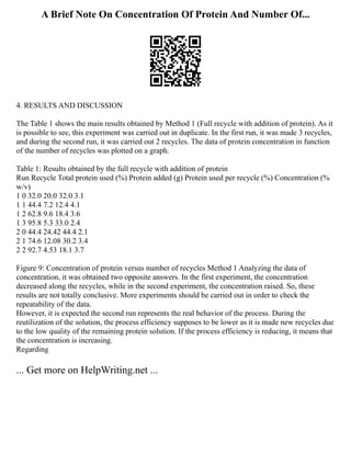 A Brief Note On Concentration Of Protein And Number Of...
4. RESULTS AND DISCUSSION
The Table 1 shows the main results obtained by Method 1 (Full recycle with addition of protein). As it
is possible to see, this experiment was carried out in duplicate. In the first run, it was made 3 recycles,
and during the second run, it was carried out 2 recycles. The data of protein concentration in function
of the number of recycles was plotted on a graph.
Table 1: Results obtained by the full recycle with addition of protein
Run Recycle Total protein used (%) Protein added (g) Protein used per recycle (%) Concentration (%
w/v)
1 0 32.0 20.0 32.0 3.1
1 1 44.4 7.2 12.4 4.1
1 2 62.8 9.6 18.4 3.6
1 3 95.8 5.3 33.0 2.4
2 0 44.4 24.42 44.4 2.1
2 1 74.6 12.08 30.2 3.4
2 2 92.7 4.53 18.1 3.7
Figure 9: Concentration of protein versus number of recycles Method 1 Analyzing the data of
concentration, it was obtained two opposite answers. In the first experiment, the concentration
decreased along the recycles, while in the second experiment, the concentration raised. So, these
results are not totally conclusive. More experiments should be carried out in order to check the
repeatability of the data.
However, it is expected the second run represents the real behavior of the process. During the
reutilization of the solution, the process efficiency supposes to be lower as it is made new recycles due
to the low quality of the remaining protein solution. If the process efficiency is reducing, it means that
the concentration is increasing.
Regarding
... Get more on HelpWriting.net ...
 