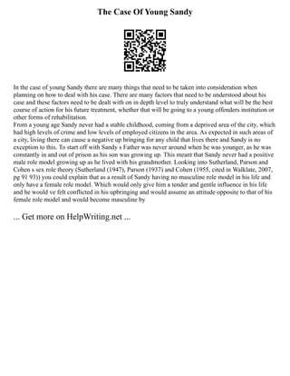 The Case Of Young Sandy
In the case of young Sandy there are many things that need to be taken into consideration when
planning on how to deal with his case. There are many factors that need to be understood about his
case and these factors need to be dealt with on in depth level to truly understand what will be the best
course of action for his future treatment, whether that will be going to a young offenders institution or
other forms of rehabilitation.
From a young age Sandy never had a stable childhood, coming from a deprived area of the city, which
had high levels of crime and low levels of employed citizens in the area. As expected in such areas of
a city, living there can cause a negative up bringing for any child that lives there and Sandy is no
exception to this. To start off with Sandy s Father was never around when he was younger, as he was
constantly in and out of prison as his son was growing up. This meant that Sandy never had a positive
male role model growing up as he lived with his grandmother. Looking into Sutherland, Parson and
Cohen s sex role theory (Sutherland (1947), Parson (1937) and Cohen (1955, cited in Walklate, 2007,
pg 91 93)) you could explain that as a result of Sandy having no masculine role model in his life and
only have a female role model. Which would only give him a tender and gentle influence in his life
and he would ve felt conflicted in his upbringing and would assume an attitude opposite to that of his
female role model and would become masculine by
... Get more on HelpWriting.net ...
 