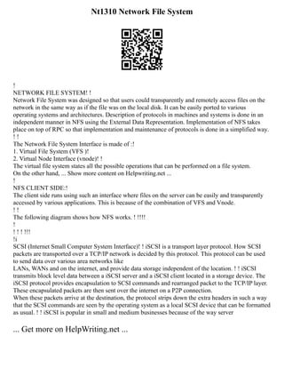 Nt1310 Network File System
!
NETWORK FILE SYSTEM! !
Network File System was designed so that users could transparently and remotely access files on the
network in the same way as if the file was on the local disk. It can be easily ported to various
operating systems and architectures. Description of protocols in machines and systems is done in an
independent manner in NFS using the External Data Representation. Implementation of NFS takes
place on top of RPC so that implementation and maintenance of protocols is done in a simplified way.
! !
The Network File System Interface is made of :!
1. Virtual File System (VFS )!
2. Virtual Node Interface (vnode)! !
The virtual file system states all the possible operations that can be performed on a file system.
On the other hand, ... Show more content on Helpwriting.net ...
!
NFS CLIENT SIDE:!
The client side runs using such an interface where files on the server can be easily and transparently
accessed by various applications. This is because of the combination of VFS and Vnode.
! !
The following diagram shows how NFS works. ! !!!!
!
! ! ! !!!
!i
SCSI (Internet Small Computer System Interface)! ! iSCSI is a transport layer protocol. How SCSI
packets are transported over a TCP/IP network is decided by this protocol. This protocol can be used
to send data over various area networks like
LANs, WANs and on the internet, and provide data storage independent of the location. ! ! iSCSI
transmits block level data between a iSCSI server and a iSCSI client located in a storage device. The
iSCSI protocol provides encapsulation to SCSI commands and rearranged packet to the TCP/IP layer.
These encapsulated packets are then sent over the internet on a P2P connection.
When these packets arrive at the destination, the protocol strips down the extra headers in such a way
that the SCSI commands are seen by the operating system as a local SCSI device that can be formatted
as usual. ! ! iSCSI is popular in small and medium businesses because of the way server
... Get more on HelpWriting.net ...
 