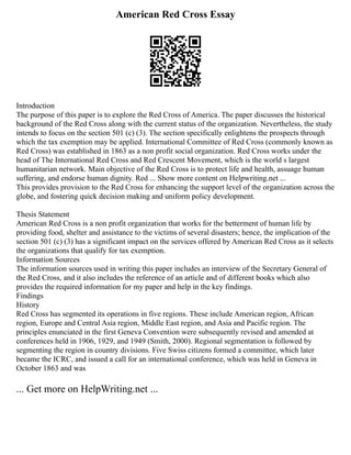American Red Cross Essay
Introduction
The purpose of this paper is to explore the Red Cross of America. The paper discusses the historical
background of the Red Cross along with the current status of the organization. Nevertheless, the study
intends to focus on the section 501 (c) (3). The section specifically enlightens the prospects through
which the tax exemption may be applied. International Committee of Red Cross (commonly known as
Red Cross) was established in 1863 as a non profit social organization. Red Cross works under the
head of The International Red Cross and Red Crescent Movement, which is the world s largest
humanitarian network. Main objective of the Red Cross is to protect life and health, assuage human
suffering, and endorse human dignity. Red ... Show more content on Helpwriting.net ...
This provides provision to the Red Cross for enhancing the support level of the organization across the
globe, and fostering quick decision making and uniform policy development.
Thesis Statement
American Red Cross is a non profit organization that works for the betterment of human life by
providing food, shelter and assistance to the victims of several disasters; hence, the implication of the
section 501 (c) (3) has a significant impact on the services offered by American Red Cross as it selects
the organizations that qualify for tax exemption.
Information Sources
The information sources used in writing this paper includes an interview of the Secretary General of
the Red Cross, and it also includes the reference of an article and of different books which also
provides the required information for my paper and help in the key findings.
Findings
History
Red Cross has segmented its operations in five regions. These include American region, African
region, Europe and Central Asia region, Middle East region, and Asia and Pacific region. The
principles enunciated in the first Geneva Convention were subsequently revised and amended at
conferences held in 1906, 1929, and 1949 (Smith, 2000). Regional segmentation is followed by
segmenting the region in country divisions. Five Swiss citizens formed a committee, which later
became the ICRC, and issued a call for an international conference, which was held in Geneva in
October 1863 and was
... Get more on HelpWriting.net ...
 