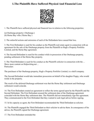 1.The Plaintiffs Have Suffered Physical And Financial Loss
1. The Plaintiffs have suffered physical and financial loss in relation to the following properties:
(a) Onehunga property ( Onehunga )
(b) Herne Bay villa ( Herne Bay )
2. The unlawful actions and omissions of each of the Defendants have caused that loss.
3. The First Defendant is sued for his conduct as the Plaintiffs real estate agent in connection with an
agreement for the sale of the Onehunga property from the Plaintiffs to Hugh s Property Portfolio
Limited, and the Herne Bay agreement.
4. The Second Defendant is sued for his conduct while in possession of the Onehunga property,
pending settlement of the Herne Bay property.
5. The Third Defendant is sued for his conduct as the Plaintiffs solicitor in connection with the ...
Show more content on Helpwriting.net ...
Particulars
The purchaser of the Onehunga property, Hugh s Property Portfolio Limited, is a shelf company.
The Second Defendant would take immediate possession on behalf of his daughter Poppy, who would
reside in the property.
The result of the deferred Onehunga settlement was that the Herne Bay settlement and Onehunga
settlement would coincide.
14. The First Defendant created an agreement to reflect the terms agreed upon by the Plaintiffs and the
Second Defendant. The First Defendant ensured the settlement date of the Onehunga agreement
coincided with the Herne Bay settlement date. The Plaintiffs did not immediately sign this agreement.
They communicated to the First Defendant that they wanted to seek legal advice before signing.
15. In his capacity as agent, the First Defendant recommended the Third Defendant as solicitor.
16. The Plaintiffs engaged the Third Defendant as their solicitor to advise them. In consequence of his
advice, the Plaintiffs signed the Onehunga agreement.
17. The First Defendant reminded the
 