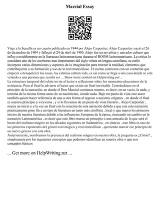 Marcial Essay
Viaje a la Semilla es un cuento publicado en 1944 por Alejo Carpentier. Alejo Carpentier nació el 26
de diciembre de 1904 y falleció el 24 de abril de 1980. Alejo fue un novelista y narrador cubano que
influyo notablemente en la literatura latinoamericana durante el BOOM latinoamericano. La critica lo
considera uno de los escritores mas importantes del siglo veinte en lengua castellana, su estilo
incorpora varias dimensiones y aspectos de la imaginación para recrear la realidad, elementos que
contribuyeron a su formación y uso de lo real maravilloso. El cuento comienza con un ventarrón que
empieza a desaparecer las cosas, las estatuas cobran vida, es así como se llega a una casa donde se esta
velando a una persona que resulta ser ... Show more content on Helpwriting.net ...
La estructura temporal del relato invita al lector a reflexionar sobre los momentos placenteros de la
existencia. Pero al final le advierte al lector que existe un final inevitable. Centrándonos en el
principio de la narración, en donde el Don Marcial comienza muerto, es decir, en un vacío, la nada, y
termina de la misma forma antes de su nacimiento, siendo nada. Bajo mi punto de vista este autor
también quiere hacer referencia de una u otra forma al regreso a nuestros orígenes , en donde el final
es nuestro principio y viceversa , y si lo llevamos de un punto de vista literario , Alejo Carpentier ,
marca un inicio y a la vez un final con la creación de esta narración debido a que con esta narración
prácticamente pone fin a un tipo de literatura un tanto más criollista , local y que marco los primeros
inicios de nuestra literatura debido a las influencias Europeas de la época, marcando un cambio en la
narración Latinoamérica , es decir que este libro marca un principio o una antesala de lo que será el
boom del realismo mágico en las décadas siguientes en Sudamérica , en síntesis , este libro es uno de
los primeros exponentes del género real mágico y real maravilloso , queriendo marcar ese principio de
un nuevo género con esta obra.
Anteriormente, nombramos la presencia del realismo mágico en nuestra obra, la pregunta es ¿Cómo? ,
simplemente por los siguientes conceptos que podemos identificar en nuestra obra y que son
conceptos básicos
... Get more on HelpWriting.net ...
 
