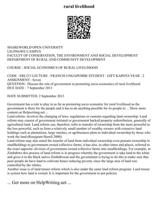 rural livelihood
SHAREWORLD OPEN UNIVERSITY
LILONGWE CAMPUS
FACULTY OF CONSERVATION, THE ENVIRONMENT AND SOCIAL DEVELOPMENT
DEPARTMENT OF RURAL AND COMMUNITY DEVELOPMENT
COURSE : SOCIAL ECONOMICS OF RURAL LIVELIHOOD
CODE : ERL213 LECTURE : FRANCIS UNGAPEMBE STUDENT : GIFT KAPOTA YEAR : 2
ASSIGNMENT : Seven
QUESTION : Discuss the role of government in promoting socio economics of rural livelihood
DUE DATE : 7 September 2013
DATE SUBMITTED: 2 September 2013
Government has a role to play in as far as promoting socio economic for rural livelihood as the
government is there for the people and it has to do anything possible for its people to ... Show more
content on Helpwriting.net ...
Land reform: involves the changing of laws, regulations or customs regarding land ownership. Land
reform may consist of government initiated or government backed property redistribution, generally of
agricultural land. Land reform can, therefore, refer to transfer of ownership from the more powerful to
the less powerful, such as from a relatively small number of wealthy owners with extensive land
holdings such as plantations, large ranches, or agribusiness plots to individual ownership by those who
work the land (Rosegrant Hazell 2000).
Land reform may also entail the transfer of land from individual ownership even peasant ownership in
smallholdings to government owned collective farms; it has also, in other times and places, referred to
the exact opposite: division of government owned collective farms into smallholdings. For example, in
Zimbabwe this process of land reform is in progress whereby the government is take land to the white
and gives it to the black native Zimbabwean and the government is trying to do this to make sure that
poor people do have land to cultivate hence reducing poverty since the large area of land was
controlled by the whites.
Another issue is of land tenure reform which is also under the same land reform program. Land tenure
is system how land is owned. It is important for the government to put policies
... Get more on HelpWriting.net ...
 