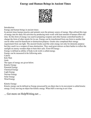 Energy and Human Beings in Ancient Times
Introduction
Energy and human beings in ancient times:
In ancient times human muscles and animals were the primary source of energy. Man utilized this type
of energy into his daily life activities by producing more work with least amount of human effort and
time. So this form of energy was used in preparing weapons and other human controlled hearths to
change the form of other metals for its use. Energy can be transformed from one form to another that
can be either used for beneficent or destruction purpose. Greeks also completed their energy
requirement from sun light. The ancient Greeks used the solar energy not only for domestic purpose
but they used it as a weapon of mass destruction. They used great mirrors on their harbor to reflect the
sunlight on enemy wooden ships to burn their sails. Form Of Energy :
Energy is defined as ability of body to do work is called energy.
Energy can be measured in the following units.
Calorie
Kilo Watt
Joule
The types of energy are given below.
Kinetic Energy
Potential Energy
Chemical Energy
Light Energy
Nuclear Energy
Solar Energy
Wind Energy
Kinetic Energy:
Kinetic energy can be defined as Energy possessed by an object due to its movement is called kinetic
energy. Every moving an object has kinetic energy. When ball is moving in air it has
... Get more on HelpWriting.net ...
 
