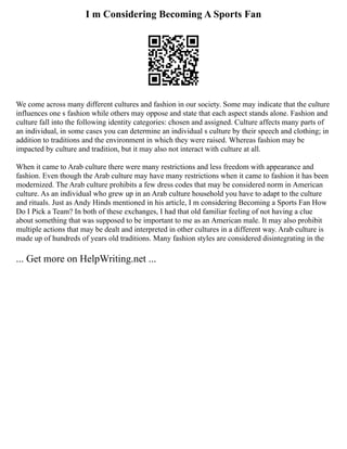 I m Considering Becoming A Sports Fan
We come across many different cultures and fashion in our society. Some may indicate that the culture
influences one s fashion while others may oppose and state that each aspect stands alone. Fashion and
culture fall into the following identity categories: chosen and assigned. Culture affects many parts of
an individual, in some cases you can determine an individual s culture by their speech and clothing; in
addition to traditions and the environment in which they were raised. Whereas fashion may be
impacted by culture and tradition, but it may also not interact with culture at all.
When it came to Arab culture there were many restrictions and less freedom with appearance and
fashion. Even though the Arab culture may have many restrictions when it came to fashion it has been
modernized. The Arab culture prohibits a few dress codes that may be considered norm in American
culture. As an individual who grew up in an Arab culture household you have to adapt to the culture
and rituals. Just as Andy Hinds mentioned in his article, I m considering Becoming a Sports Fan How
Do I Pick a Team? In both of these exchanges, I had that old familiar feeling of not having a clue
about something that was supposed to be important to me as an American male. It may also prohibit
multiple actions that may be dealt and interpreted in other cultures in a different way. Arab culture is
made up of hundreds of years old traditions. Many fashion styles are considered disintegrating in the
... Get more on HelpWriting.net ...
 