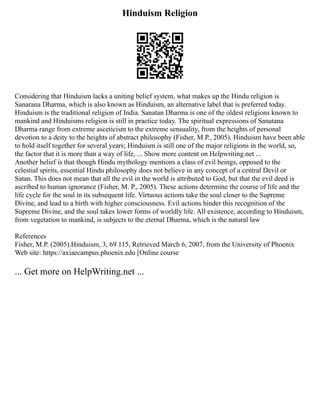 Hinduism Religion
Considering that Hinduism lacks a uniting belief system, what makes up the Hindu religion is
Sanarana Dharma, which is also known as Hinduism, an alternative label that is preferred today.
Hinduism is the traditional religion of India. Sanatan Dharma is one of the oldest religions known to
mankind and Hinduisms religion is still in practice today. The spiritual expressions of Sanatana
Dharma range from extreme asceticism to the extreme sensuality, from the heights of personal
devotion to a deity to the heights of abstract philosophy (Fisher, M.P., 2005). Hinduism have been able
to hold itself together for several years; Hinduism is still one of the major religions in the world, so,
the factor that it is more than a way of life, ... Show more content on Helpwriting.net ...
Another belief is that though Hindu mythology mentions a class of evil beings, opposed to the
celestial spirits, essential Hindu philosophy does not believe in any concept of a central Devil or
Satan. This does not mean that all the evil in the world is attributed to God, but that the evil deed is
ascribed to human ignorance (Fisher, M. P., 2005). These actions determine the course of life and the
life cycle for the soul in its subsequent life. Virtuous actions take the soul closer to the Supreme
Divine, and lead to a birth with higher consciousness. Evil actions hinder this recognition of the
Supreme Divine, and the soul takes lower forms of worldly life. All existence, according to Hinduism,
from vegetation to mankind, is subjects to the eternal Dharma, which is the natural law
References
Fisher, M.P. (2005).Hinduism, 3, 69 115, Retrieved March 6, 2007, from the University of Phoenix
Web site: https://axiaecampus.phoenix.edu [Online course
... Get more on HelpWriting.net ...
 