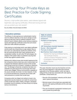 Securing Your Private Keys as
Best Practice for Code Signing
Certificates
Stuxnet, a high-profile cyber-attack, used malware signed with
legitimate code signing certificates. What went wrong and how
can you protect your own assets?
Table of contents
Executive summary.......................................................................1
Introduction.....................................................................................2
The Basics of Code Signing.....................................................2
	 - Development........................................................................3
	 - Revocation.............................................................................4
.NET Strong Name Assembly Signatures.........................5
Stuxnet – What Happened?.....................................................5
The Costs of a Breach.................................................................7
Best Practices: How to Avoid a Breach.............................7
	 - Separate Test Signing and Release Signing..........7
	 Test Certificate Authority...............................................8
	 Internal or External Timestamp Authority.............8
	 - Cryptographic Hardware Modules ...........................9
	 - Physical Security .............................................................10
Conclusion......................................................................................10
z Executive summary
The efficacy of code signing as an authentication mecha-
nism for software depends on the secure storage of code
signing private keys used by software publishers. But a
series of recent malware attacks using malicious programs
signed with legitimate certificates shows that some devel-
opers don’t take sufficient precaution.
Code signing is a technology which uses digital certificates
and the public key infrastructure to sign program files so
that users can authoritatively identify the publisher of the
file and verify that the file hasn’t been tampered with or
accidentally modified. As with other PKI technologies, the
integrity of the system relies on publishers securing their
private keys against outside access.
Nobody who’s talking knows what actually happened at the
two companies whose private keys were compromised, but
it appears that attackers obtained access to their private
keys through some form of break-in, probably an electronic
one. The damage to these two companies has been con-
siderable and goes beyond the mud through which their
names were dragged. Without minimizing the culpability of
the actual criminals who broke in to their networks, it’s fair
to conclude that these two companies did not take suffi-
cient precautions to protect their private keys.
Companies which are diligent and willing to invest in the
appropriate security measures can make the compromise
of their private keys highly unlikely. Changes in developer
processes may be necessary, but these should not impose
serious inconvenience.
This paper describes recent security breaches and why
they may have happened. It discusses best practices,
especially for the Windows platform, which can help to
safeguard the private keys associated with code signing
certificates. Critical factors are:
	 • Security of the developers’ networks and the devel-
opers’ systems themselves.
	 • Minimal access to the private keys associated with
genuine code signing certificates and the code sign-
ing process.
	 • The use of hardened cryptographic hardware prod-
ucts to protect the private keys.
1
By Larry Seltzer, Security Analyst and Writer
 
