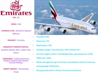 IATA – EK



             ORIGIN – UAE



CHAIRMAN & CEO – Ahmed bin Saeed Al
               Maktoum
                                          •   Founded 1985
        PRESIDENT - Tim Clark
                                          •   Fleet size 177.

                                          •   Destinations 120.
  FREQUENTLY OPERATED ROUTES –
Auckland, Bahrain, Doha , Dubai, Paris,   •   Company slogan "Fly Emirates, Hello Tomorrow“.
                Venice
                                          •   It is the largest airline in the Middle East, operating over 2,500

 SUBSIDIARIES - Arabian Adventures,           flights per week.
  Congress Solutions International,
         Emirates Holidays.               •   Ranks amongst the top 10 carriers worldwide in terms of revenue

                                              and passenger kilometres
   PARENT COMPANY - The Emirates
                                          •   Strong brand name in terms of service excellence.
                Group
 