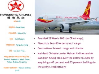 IATA – HX


      ORIGIN – Hong Kong.


     FOUNDER - Robert Yip


       CEO - Kalid Razack           •   Founded 28 March 2001(as CR Airways).

                                    •   Fleet size 26 (+95 orders) incl. cargo
   PRESIDENT – Yang Jian Hong

                                    •   Destinations 24 excl. cargo and charter.
      COO - Sun Jian Feng .
                                    •   Mainland Chinese carrier Hainan Airlines and Mr
FREQUENTLY OPERATED ROUTES –
London, Singapore, Seoul, Taipei,
                                        Mung Kin Keung took over the airline in 2006 by
    Tokyo, Beijing, Hangzhou            acquiring a 45 percent and 55 percent holdings in

PARENT COMPANY - Hainan Airlines        the airline, respectively.
             (45%)
 