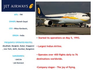 IATA - 9W


       OWNER: Naresh Goyal


       CEO - Nikos Kardassis,


           ORIGIN – India
                                       • Started its operations on May 5, 1993.
 FREQUENTLY OPERATED ROUTES:
Abudhabi, Bangkok, Dubai, Singapore    • Largest Indian Airline.
, new York, delhi, Mumbai, Bangalore


           SUBSIDIARIES:
                                       • Operates over 400 flights daily to 76
              •JetLite                 destinations worldwide.
           •Jet Konnect

                                       •Company slogan – The joy of flying.
 