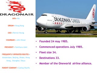 IATA – KA



      ORIGIN – Hong Kong



      CEO - Patrick Yeung



    CHAIRMAN - John Slosar
                                  • Founded 24 may 1985.

  PRESIDENT – Yoshiharu Ueki      • Commenced operations July 1985.

                                  • Fleet size 34.
FREQUENTLY OPERATED ROUTES –
Amsterdam, Beijing, Dhaka, Hong   • Destinations 33.
     Kong , Shanghai, Tokyo
                                  • Member of the Oneworld airline alliance.
PARENT COMPANY - Cathay Pacific
 