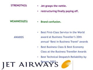 STRENGTH(S)    • Jet grasps the nettle.

               • restructuring finally paying off.


WEAKNESS(ES)   • Brand confusion.



               • Best First-Class Service in the World
  AWARDS         award at Business Traveller‘s 20th
                 annual ‗Best in Business Travel‘ awards

               • Best Business Class & Best Economy
                 Class at the Business Traveller Awards

               • Best Technical Despatch Reliability by
                 Beaver 2002
 