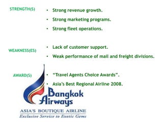 STRENGTH(S)    • Strong revenue growth.

               • Strong marketing programs.

               • Strong fleet operations.



               • Lack of customer support.
WEAKNESS(ES)
               • Weak performance of mail and freight divisions.



 AWARD(S)      • ―Travel Agents Choice Awards‖.

               • Asia‘s Best Regional Airline 2008.
 