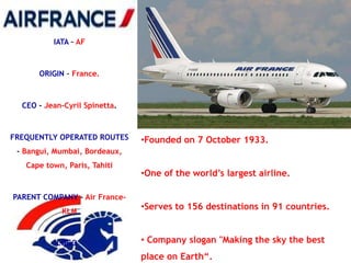 IATA – AF



      ORIGIN – France.



  CEO - Jean-Cyril Spinetta.



FREQUENTLY OPERATED ROUTES     •Founded on 7 October 1933.
 - Bangui, Mumbai, Bordeaux,
   Cape town, Paris, Tahiti
                               •One of the world‘s largest airline.

PARENT COMPANY - Air France-
            KLM
                               •Serves to 156 destinations in 91 countries.


           LOGO –              • Company slogan "Making the sky the best
                               place on Earth―.
 