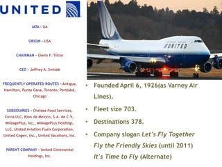 IATA – UA


              ORIGIN – USA


       CHAIRMAN - Glenn F. Tilton


         CEO - Jeffrey A. Smisek


FREQUENTLY OPERATED ROUTES – Antigua,
                                             • Founded April 6, 1926(as Varney Air
Hamilton, Punta Cana, Toronto, Portlabd,
                 Chicago                       Lines).

  SUBSIDIARIES - Chelsea Food Services,      • Fleet size 703.
 Covia LLC, Kion de Mexico, S.A. de C.V.,
 MileagePlus, Inc., MileagePlus Holdings,    • Destinations 378.
 LLC, United Aviation Fuels Corporation,
United Cogen, Inc., United Vacations, Inc.   • Company slogan Let's Fly Together
                                               Fly the Friendly Skies (until 2011)
 PARENT COMPANY - United Continental
              Holdings, Inc.                   It's Time to Fly (Alternate)
 
