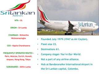 IATA – UL


       ORIGIN – Sri Lanka


     CHAIRMAN - Nishantha
        Wickramasinghe
                                  •   Founded July 1979 (1947 as Air Ceylon).

                                  •   Fleet size 23.
   CEO - Kapila Chandrasena
                                  •   Destinations 61.
FREQUENTLY OPERATED ROUTES –
                                  •   Company slogan You're Our World.
 Paris, Moscow, Zurich, Kuwait,
   Ampara, Hong Kong, Tokyo       •   Not a part of any airline alliance.

                                  •   Hub at Bandaranaike International Airport in
  SUBSIDIARIES - Mihin Lanka
                                      the Sri Lankan capital, Colombo.
 