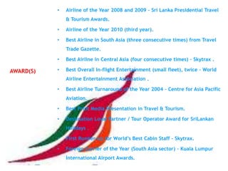 •   Airline of the Year 2008 and 2009 – Sri Lanka Presidential Travel
               & Tourism Awards.

           •   Airline of the Year 2010 (third year).

           •   Best Airline in South Asia (three consecutive times) from Travel
               Trade Gazette.

           •   Best Airline in Central Asia (four consecutive times) – Skytrax .

AWARD(S)   •   Best Overall In-flight Entertainment (small fleet), twice – World
               Airline Entertainment Association .

           •   Best Airline Turnaround of the Year 2004 – Centre for Asia Pacific
               Aviation.

           •   Best Print Media Presentation in Travel & Tourism.

           •   Destination Loyal Partner / Tour Operator Award for SriLankan
               Holidays .

           •   First Runner-up for World‘s Best Cabin Staff – Skytrax.

           •   Foreign Carrier of the Year (South Asia sector) – Kuala Lumpur
               International Airport Awards.
 
