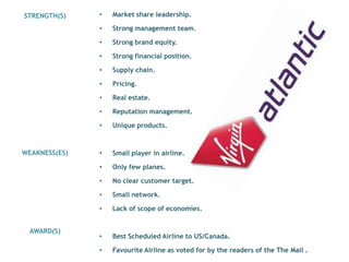 STRENGTH(S)    •   Market share leadership.

               •   Strong management team.

               •   Strong brand equity.

               •   Strong financial position.

               •   Supply chain.

               •   Pricing.

               •   Real estate.

               •   Reputation management.

               •   Unique products.



WEAKNESS(ES)   •   Small player in airline.

               •   Only few planes.

               •   No clear customer target.

               •   Small network.

               •   Lack of scope of economies.


 AWARD(S)
               •   Best Scheduled Airline to US/Canada.

               •   Favourite Airline as voted for by the readers of the The Mail .
 