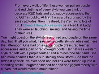 From every walk of life, these women pull on purple and red clothing of every style you can think of, decorate RED hats and add saucy accessories, then go OUT in public. At first, I was a bit surprised by the sassy attitudes, then I realized, they're having lots of fun. I  Cheap Tiffany Accessories   be a Red Hat Lady! They were all laughing, smiling, and having the time of their lives.  You might question the stylishness of red and purple on the same day, but I'll tell you what, I saw some pretty stylish ladies out there that afternoon. One had on a saucy purple dress, red leather accessories and a pair of red cow-girl boots. Her hat was western style red felt with a purple feather and a rhinestone hat band. She had more sparkles than a sun shining snow storm. She had the reddest lip stick I've ever seen and her lips were turned up into a sparkling smile. Laughter escaped her and she jiggled merrily with curves that would make a mountaineer  Discount Tiffany Accessories . 