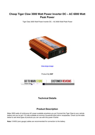 Cheap Tiger Claw 3000 Watt Power Inverter DC – AC 6000 Watt
                         Peak Power
                     Tiger Claw 3000 Watt Power Inverter DC – AC 6000 Watt Peak Power




                                               View large image




                                                Product By OSP




                                           Technical Details



                                         Product Description
Make 3000 watts of continuous AC power available anywhere you go! Connect the Tiger Claw to your vehicle
battery and you’ve got 110 volts available at common household type built-in receptacles. Check out the table
below to see what types of products you can use with this power inverter.

Note: 0 AWG (zero gauge) cables are recommended for connection to the battery
 