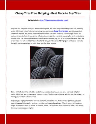 Cheap Tires Free Shipping - Best Place to Buy Tires
_____________________________________________________________________________________

                        By Wade Friis - http://cheaptiresfreeshipping.com/



Anytime you are just starting out with something new, it is often easy to feel like you are just treading
water. All the old vets of internet marketing who pioneered cheap tires for sale went through that
and know the deal. Yes, there are terrific benefits that can come your way if your budget allows for
outsourcing tasks. Even if you cannot afford outsourcing at the moment, you can plan for it or start on a
limited basis. Get some reputable information about outsourcing, just as an example, because there are
a few tricks you will want to know beforehand. Not just in the case of bringing on contracted-out help,
but with anything you have to get it done but also done smartly.




Some of the factors that affect the cost of insurance can be changed and some are fixed. A higher
deductible is one way to lower your insurance costs. The information below will give you the answers to
lowing your cost on auto insurance.

Replace your high-performance car with a simpler, less costly one. If you drive a sports car, you can
expect to pay a higher policy cost. An every day car is a good way to go. When it comes to insurance,
larger motors cost more to insure. In addition, sports car are stolen more often than other cars, driving
the insurance rates even higher.
 