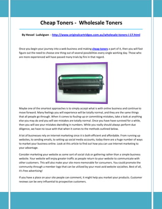 Cheap Toners - Wholesale Toners
_____________________________________________________________________________________

  By Hessel Ludvigsen - http://www.originalcartridges.com.au/wholesale-toners-i-17.html



Once you begin your journey into a web business and making cheap toners a part of it, then you will fast
figure out the need to choose one thing out of several possibilities every single working day. Those who
are more experienced will have passed many trials by fire in that regard.




Maybe one of the smartest approaches is to simply accept what is with online business and continue to
move forward. Many feelings you will experience will be totally normal, and they are the same things
that all people go through. When it comes to fouling-up or committing mistakes, take a look at anything
else you may do and you will see mistakes are totally normal. Once you have have survived for a while,
then you will see your mistakes dwindling in numbers. While you really should always perform due
diligence, we have no issue with that when it comes to the methods outlined below.

A lot of businesses rely on Internet marketing since it is both efficient and affordable. From running up
websites, to sending emails, to setting up social media accounts, today there are a huge number of ways
to market your business online. Look at this article to find out how you can use Internet marketing to
your advantage.

Consider marketing your website as some sort of social club or gathering rather than a simple business
website. Your website will enjoy greater traffic as people return to your website to communicate with
other customers. This will also make your site more memorable for consumers. You could promote the
community through a member logo that can be utilized by your most avid website socialites. Best of all,
it's free advertising!

If you have a place on your site people can comment, it might help you market your products. Customer
reviews can be very influential to prospective customers.
 
