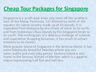 Cheap Tour Packages for Singapore
Singapore is a south-east Asian city-state off the southern
tour of the Malay Peninsula, 137 kilometres north of the
equator. An island country made up of 63 islands, it is
separated from Malaysia by the Straits of Johor to its north
and from Indonesia's Riau Islands by the Singapore Strait to
its south. The melting pot of a delicious melange of cuisines
and superlative shopping bonanzas, it has much to attract
travelers to its shores!
Most popular island of Singapore is the Sentosa Island. It has
some fabulously beautiful beaches where you can
swim, bathe and even play games. Sentosa Island is also
home to the famous Statute of Merlion which is a gigantic
statue representing half fish and half lion.
 