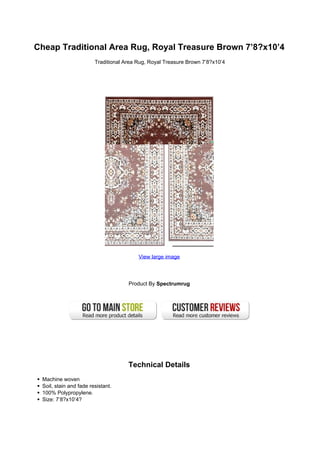 Cheap Traditional Area Rug, Royal Treasure Brown 7’8?x10’4
                        Traditional Area Rug, Royal Treasure Brown 7’8?x10’4




                                         View large image




                                     Product By Spectrumrug




                                     Technical Details
 Machine woven
 Soil, stain and fade resistant.
 100% Polypropylene.
 Size: 7’8?x10’4?
 