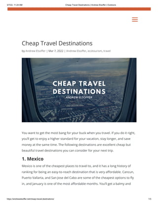 3/7/22, 11:24 AM Cheap Travel Destinations | Andrew Elsoffer | Outdoors
https://andrewelsoffer.net/cheap-travel-destinations/ 1/3
Cheap Travel Destinations
by Andrew Elsoffer | Mar 7, 2022 | Andrew Elsoffer, ecotourism, travel
You want to get the most bang for your buck when you travel. If you do it right,
you’ll get to enjoy a higher standard for your vacation, stay longer, and save
money at the same time. The following destinations are excellent cheap but
beautiful travel destinations you can consider for your next trip.
1. Mexico
Mexico is one of the cheapest places to travel to, and it has a long history of
ranking for being an easy-to-reach destination that is very affordable. Cancun,
Puerto Vallarta, and San Jose del Cabo are some of the cheapest options to fly
in, and January is one of the most affordable months. You’ll get a balmy and
a
a
 