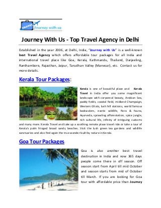 Journey With Us - Top Travel Agency in Delhi
Established in the year 2006, at Delhi, India, “Journey with Us” is a well-known
best Travel Agency which offers affordable tour packages for all India and
international travel place like Goa, Kerala, Kathmandu, Thailand, Darjeeling,
Ranthambore, Rajasthan, Jaipur, Tarudhan Valley (Manesar), etc. Contact us for
more details.

Kerala Tour Packages:
Kerala is one of beautiful place and Kerala
Travel in India offer you some magnificent
landscape with corporeal beauty, Arabian Sea,
paddy fields, coastal field, midland Champaign,
Western Ghats, lush hill stations, world famous
backwaters, exotic wildlife, flora & fauna,
Ayurveda, sprawling afforestation, spice jungle,
rich cultural life, infinity of intriguing customs
and many more. Kerala Travel and take up a soothing remote place travel ride or take a tour of
Kerala's palm fringed broad sandy beaches. Visit the lush green tea gardens and wildlife
sanctuaries and also find again the true wonder built by nature in Kerala.

Goa Tour Packages:
Goa is also another best travel
destination in India and now 365 days
people come there in off season. Off
season start from April till mid October
and season starts from mid of October
till March. If you are looking for Goa
tour with affordable price than Journey

 